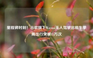 里程碑时刻！谷歌旗下Waymo无人驾驶出租车单周出行突破15万次