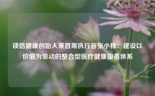 镁信健康创始人兼首席执行官张小栋：建设以价值为驱动的整合型医疗健康服务体系