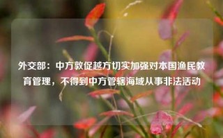 外交部：中方敦促越方切实加强对本国渔民教育管理，不得到中方管辖海域从事非法活动