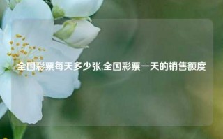 全国彩票每天多少张,全国彩票一天的销售额度