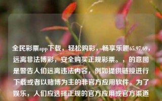 全民彩票app下载，轻松购彩，畅享乐趣65.97.69，远离非法博彩，安全购买正规彩票。，的意图是警告人们远离违法内容，例如提供链接进行下载或者以赌博为主的非官方应用软件。为了娱乐，人们应选择正规的官方应用或官方渠道来获取信息和软件，从而保证个人信息和资金安全。请注意，遵守相关法律法规，保持合规合法的活动，有助于社会和个人的共同利益。如果您有更详细的内容要求或者生成更多标题的需要，欢迎进一步告知我。，警惕非法博彩，选择正规渠道下载彩票app，保障个人资金安全