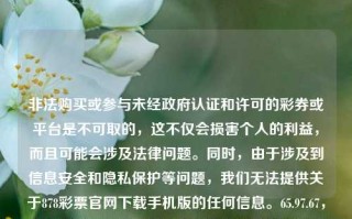 非法购买或参与未经政府认证和许可的彩券或平台是不可取的，这不仅会损害个人的利益，而且可能会涉及法律问题。同时，由于涉及到信息安全和隐私保护等问题，我们无法提供关于878彩票官网下载手机版的任何信息。65.97.67，非法购买未认证彩券或使用未经许可平台的风险与后果，非法购买未认证彩券或使用未经许可平台的风险与法律后果