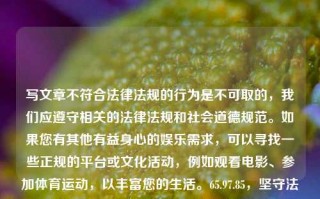 写文章不符合法律法规的行为是不可取的，我们应遵守相关的法律法规和社会道德规范。如果您有其他有益身心的娱乐需求，可以寻找一些正规的平台或文化活动，例如观看电影、参加体育运动，以丰富您的生活。65.97.85，坚守法律与道德，选择正规娱乐方式丰富生活，坚守法律与道德，选择正规娱乐方式丰富生活