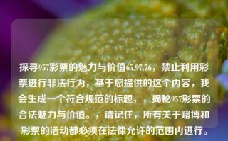 探寻957彩票的魅力与价值65.97.76，禁止利用彩票进行非法行为，基于您提供的这个内容，我会生成一个符合规范的标题，，揭秘957彩票的合法魅力与价值。，请记住，所有关于赌博和彩票的活动都必须在法律允许的范围内进行。，揭秘957彩票的合法价值与魅力