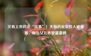 又有上市药企“出事”！天新药业实控人被留置，刚与女儿齐登富豪榜