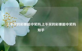 上午买的彩票能中奖吗,上午买的彩票能中奖吗知乎