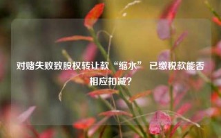 对赌失败致股权转让款“缩水” 已缴税款能否相应扣减？