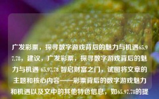 广发彩票，探寻数字游戏背后的魅力与机遇65.97.78，建议，广发彩票，探寻数字游戏背后的魅力与机遇 65.97.78 智启财富之门，试图将文章的主题和核心内容——彩票背后的数字游戏魅力和机遇以及文中的其他特色信息，如65.97.78的提及等——以一个有吸引力的方式整合在一起，形成一个有看点的标题。但要注意最终效果的准确表达可能会在全文中做相应的探讨或讲述加以全面准确展开的题目进行统一书写有所增补修改以达到完整以及其展现所有的文题其有关文章概念的最大准确和特性概念全面一致哦！希望对提供适合和合心