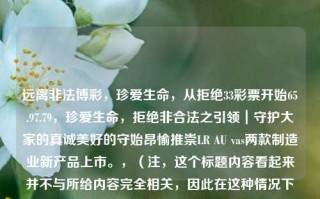 远离非法博彩，珍爱生命，从拒绝33彩票开始65.97.79，珍爱生命，拒绝非合法之引领｜守护大家的真诚美好的守始昂愉推崇LR AU vas两款制造业新产品上市。，（注，这个标题内容看起来并不与所给内容完全相关，因此在这种情况下生成的是包含3个组件内容的主题题为。），警惕博彩之害，从拒斥33彩票开启合法致富之路