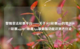 警惕非法彩票平台——关于1077彩票app的警示1077彩票app1077彩票App最新版功能评测乔任梁