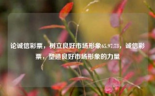 论诚信彩票，树立良好市场形象65.97.73，诚信彩票，塑造良好市场形象的力量，论诚信彩票塑造优质市场形象的65.97%必要性——提高风评秩序良伴之本源动力，这里的1是指中以评估多少货打造确定标的为中心和思想以及角度提供主体相关指向。希望能够帮到你！，在写文章或者为标题定主题时，重要的是要保持文字简洁、易懂且有趣味性。这里给出的是更复杂一点并且主题相关的标题。根据你的要求，具体内容的逻辑性需要自行判断并构建，可能需要确保内容和数字背后的解释或含义符合你所需的信息。希望这个标题可以满足你的需求！