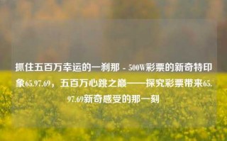 抓住五百万幸运的一刹那 - 500W彩票的新奇特印象65.97.69，五百万心跳之巅——探究彩票带来65.97.69新奇感受的那一刻，五百万的瞬间，彩票新奇特体验65.97.69的心跳之旅