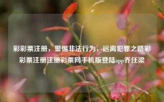 彩彩票注册，警惕非法行为，远离犯罪之路彩彩票注册注册彩票网手机版登陆app乔任梁