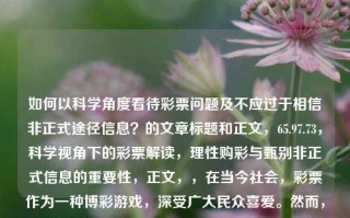 如何以科学角度看待彩票问题及不应过于相信非正式途径信息？的文章标题和正文，65.97.73，科学视角下的彩票解读，理性购彩与甄别非正式信息的重要性，正文，，在当今社会，彩票作为一种博彩游戏，深受广大民众喜爱。然而，如何以科学角度看待彩票问题及不应过于相信非正式途径信息成为大家关心的话题。本文旨在探讨科学的购彩态度和对非正式信息的识别与防范。，一、科学角度看待彩票问题，彩票本质上是一种随机性的博彩游戏，其开奖结果无法预测，购买彩票应当以娱乐为主，不应过分依赖或寄望于彩票改变生活。从科学角度来看，购