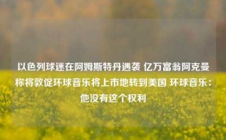 以色列球迷在阿姆斯特丹遇袭 亿万富翁阿克曼称将敦促环球音乐将上市地转到美国 环球音乐：他没有这个权利