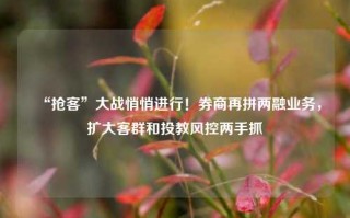 “抢客”大战悄悄进行！券商再拼两融业务，扩大客群和投教风控两手抓