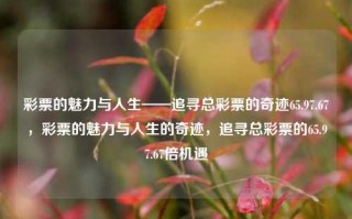 彩票的魅力与人生——追寻总彩票的奇迹65.97.67，彩票的魅力与人生的奇迹，追寻总彩票的65.97.67倍机遇，好的，您的题目我为大家理了一个中文名称出来，追梦中获取富裕 - 解锁大奖召唤惊喜大漏洞，福利社正面临奇迹65.97.67。希望这个标题能满足您的需求。