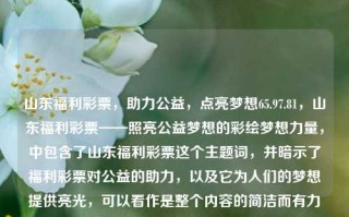 山东福利彩票，助力公益，点亮梦想65.97.81，山东福利彩票——照亮公益梦想的彩绘梦想力量，中包含了山东福利彩票这个主题词，并暗示了福利彩票对公益的助力，以及它为人们的梦想提供亮光，可以看作是整个内容的简洁而有力的概括。希望符合您的要求。，山东福利彩票，绘梦公益，点亮梦想力量，简洁明了，直接点出了山东福利彩票这个主题词，同时突出了彩票对公益的助力作用以及点亮人们梦想的力量。希望这个标题能满足您的要求。