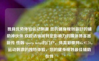 独具优势体验运动刺激 您的健身规划最好的辅助神伙伴 欢迎访领域特定影响力的媒体博客器 新传 性韩 sports netai的门户，体育彩票网65.97.74，运动刺激的独特体验，您的健身规划最佳辅助伙伴，运动刺激的独特体验，您的健身规划与sports netai的完美伙伴