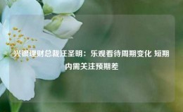 兴银理财总裁汪圣明：乐观看待周期变化 短期内需关注预期差