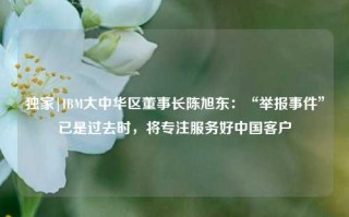 独家|IBM大中华区董事长陈旭东：“举报事件”已是过去时，将专注服务好中国客户