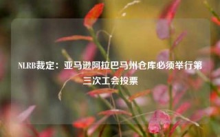 NLRB裁定：亚马逊阿拉巴马州仓库必须举行第三次工会投票