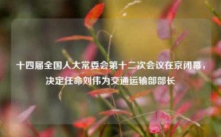 十四届全国人大常委会第十二次会议在京闭幕，决定任命刘伟为交通运输部部长