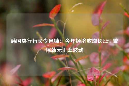 韩国央行行长李昌镛：今年经济或增长2.2% 警惕韩元汇率波动-第1张图片-彩票资讯