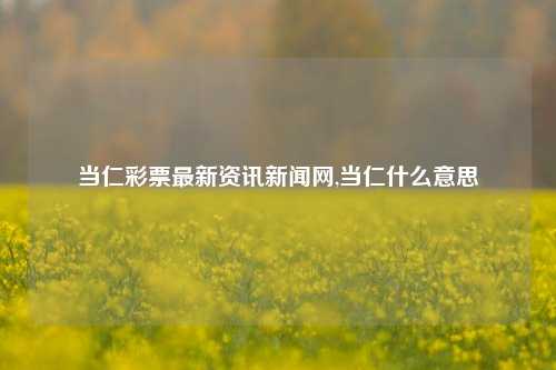 当仁彩票最新资讯新闻网,当仁什么意思-第1张图片-彩票资讯