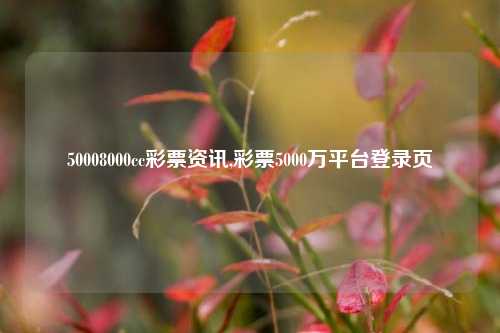 50008000cc彩票资讯,彩票5000万平台登录页-第1张图片-彩票资讯