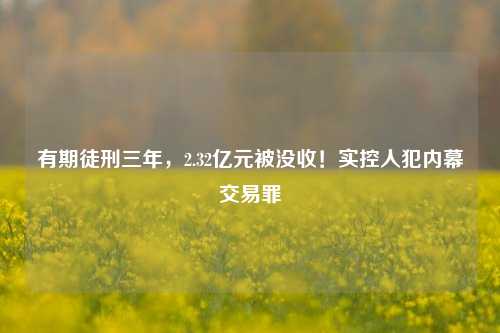 有期徒刑三年，2.32亿元被没收！实控人犯内幕交易罪-第1张图片-彩票资讯