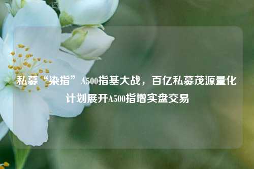 私募“染指”A500指基大战，百亿私募茂源量化计划展开A500指增实盘交易-第1张图片-彩票资讯