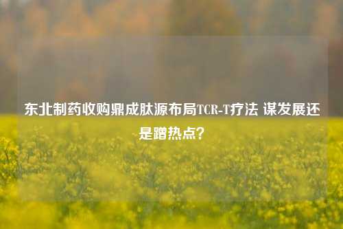 东北制药收购鼎成肽源布局TCR-T疗法 谋发展还是蹭热点？-第1张图片-彩票资讯