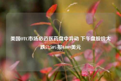 美国OTC市场必迈医药盘中异动 下午盘股价大跌57.50%报0.009美元-第1张图片-彩票资讯