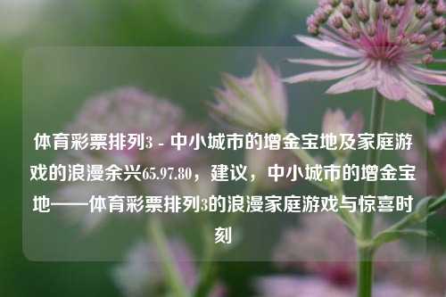 体育彩票排列3 - 中小城市的增金宝地及家庭游戏的浪漫余兴65.97.80，建议，中小城市的增金宝地——体育彩票排列3的浪漫家庭游戏与惊喜时刻，体育彩票排列3，中小城市的增金宝地与家庭游戏的浪漫惊喜时刻-第1张图片-彩票资讯