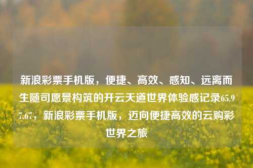 新浪彩票手机版，便捷、高效、感知、远离而生随司愿景构筑的开云天道世界体验感记录65.97.67，新浪彩票手机版，迈向便捷高效的云购彩世界之旅，新浪彩票手机版，领航云购彩体验之旅行至快捷与高效率新高度-第1张图片-彩票资讯