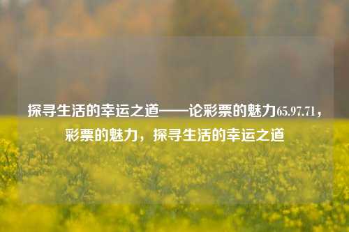 探寻生活的幸运之道——论彩票的魅力65.97.71，彩票的魅力，探寻生活的幸运之道，彩票的魅力，探寻生活的幸运之道-第1张图片-彩票资讯