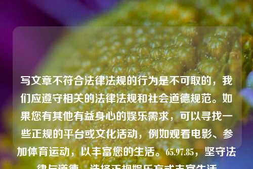 写文章不符合法律法规的行为是不可取的，我们应遵守相关的法律法规和社会道德规范。如果您有其他有益身心的娱乐需求，可以寻找一些正规的平台或文化活动，例如观看电影、参加体育运动，以丰富您的生活。65.97.85，坚守法律与道德，选择正规娱乐方式丰富生活，坚守法律与道德，选择正规娱乐方式丰富生活-第1张图片-彩票资讯