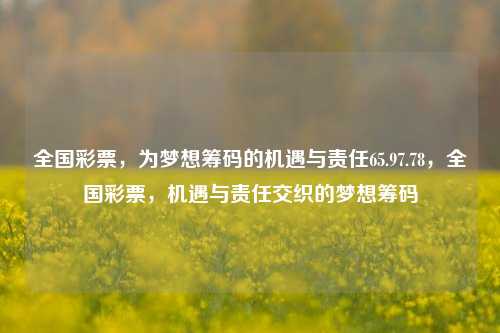 全国彩票，为梦想筹码的机遇与责任65.97.78，全国彩票，机遇与责任交织的梦想筹码，全国彩票，梦想筹码下的机遇与责任共存，以简明、有力量和吸引力为目标。希望能表达出主题的主旨。当然，以上只是根据提供的信息创作的标题，如与真实使用情况有出入，请以实际情况为准。-第1张图片-彩票资讯