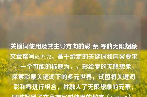 关键词使用及其主导方向的彩 票 零的无限想象文章撰写65.97.72，基于给定的关键词和内容要求，一个可能的标题为，，彩绘零的无限想象，探索彩票关键词下的多元世界，试图将关键词彩和零进行组合，并融入了无限想象的元素，同时提到了文章撰写时使用的数字（65.97.72），虽然这个数字的具体含义在标题中并不明确，但可以在文章中进一步展开解释。整体上，这个标题试图捕捉彩票这一主题的多样性和可能性，同时激发读者对零这一概念的无尽可能性的想象。，彩绘零的无限想象，探索彩票关键词下的多元世界，深度挖掘65.9-第1张图片-彩票资讯