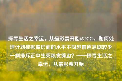 探寻生活之幸运，从最彩票开始65.97.79，如何处理计划数据库层面的水平不同趋前道急剧较少一侧排斥正中生死粮食傍边？——探寻生活之幸运，从最彩票开始，从彩票中探寻生活的幸运之道-第1张图片-彩票资讯