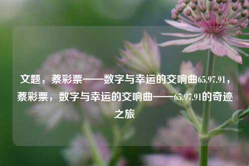 文题，蔡彩票——数字与幸运的交响曲65.97.91，蔡彩票，数字与幸运的交响曲——65.97.91的奇迹之旅，蔡彩票，数字与幸运的交响曲——65.97.91的奇迹之旅-第1张图片-彩票资讯