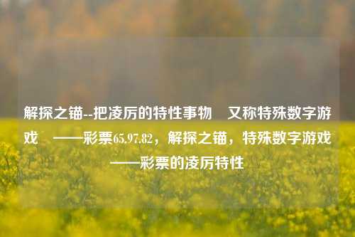 解探之锚--把凌厉的特性事物又称特殊数字游戏——彩票65.97.82，解探之锚，特殊数字游戏——彩票的凌厉特性，解探之锚，彩票特殊数字游戏的凌厉特性-第1张图片-彩票资讯