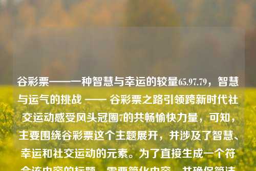 谷彩票——一种智慧与幸运的较量65.97.79，智慧与运气的挑战 —— 谷彩票之路引领跨新时代社交运动感受风头冠圈7的共畅愉快力量，可知，主要围绕谷彩票这个主题展开，并涉及了智慧、幸运和社交运动的元素。为了直接生成一个符合该内容的标题，需要简化内容，并确保简洁有力。因此，可以生成如下标题，，谷彩票，智慧与幸运的交汇点，既简洁又能够概括出原内容的主要元素，即谷彩票与智慧和幸运的关联。同时，也暗示了这是一种社交运动或游戏，需要智慧和运气的较量。，谷彩票，智慧与幸运的交汇点-第1张图片-彩票资讯