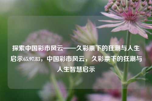 探索中国彩市风云——久彩票下的狂潮与人生启示65.97.83，中国彩市风云，久彩票下的狂潮与人生智慧启示，久彩票下的狂潮与人生智慧启示——探索中国彩市风云65.97.83-第1张图片-彩票资讯