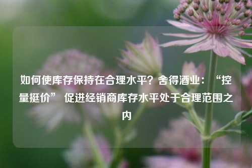 如何使库存保持在合理水平？舍得酒业：“控量挺价” 促进经销商库存水平处于合理范围之内-第1张图片-彩票资讯