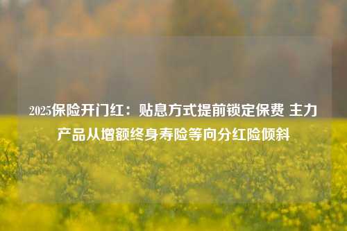 2025保险开门红：贴息方式提前锁定保费 主力产品从增额终身寿险等向分红险倾斜-第1张图片-彩票资讯