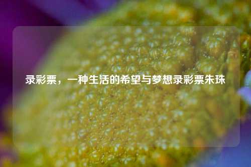 录彩票，一种生活的希望与梦想录彩票朱珠-第1张图片-彩票资讯