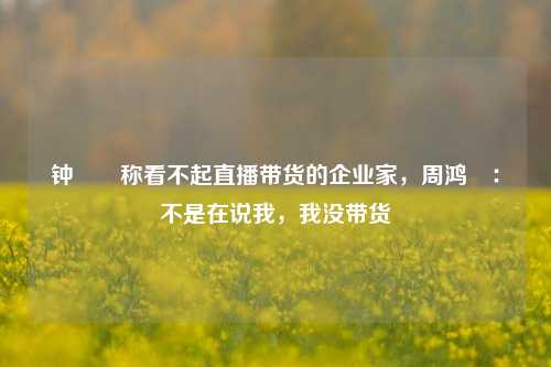 钟睒睒称看不起直播带货的企业家，周鸿祎：不是在说我，我没带货-第1张图片-彩票资讯