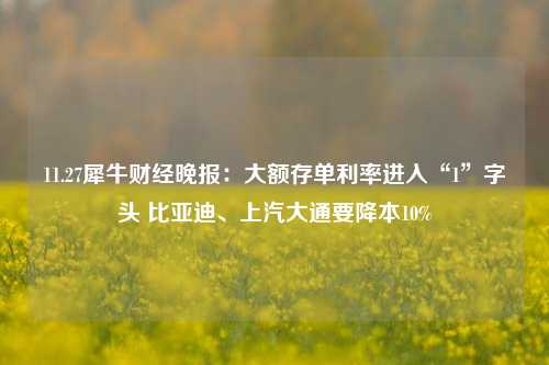 11.27犀牛财经晚报：大额存单利率进入“1”字头 比亚迪、上汽大通要降本10%-第1张图片-彩票资讯